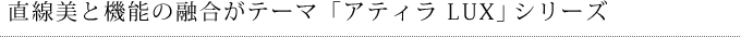 直線美と機能の融合がテーマ「アティラ LUX」シリーズ