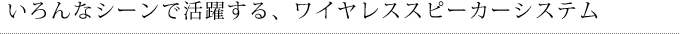 いろいろなシーンで活躍するワイヤレススピーカーシステム