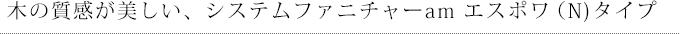 木の質感が美しい、システムファニチャーam エスポワ（N)タイプ