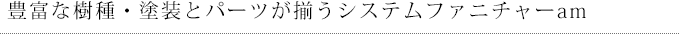 豊富な樹種・塗装とパーツが揃うシステムファニチャーam