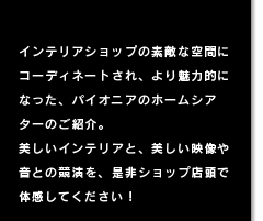 インテリアショップの素敵な空間にコーディネートされ、より魅力的になった、パイオニアのホームシアターのご紹介。 美しいインテリアと、美しい映像や音との競演を、是非ショップ店頭で体感してください！