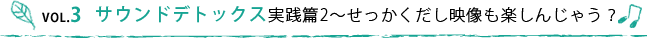 VOL.3 サウンドデトックス実践篇2〜せっかくだし映像も楽しんじゃう？