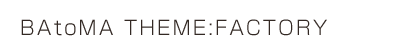 BAtoMA THEME:FACTORY