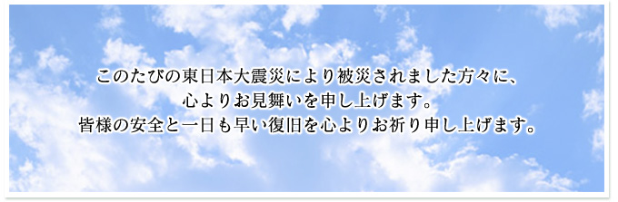 このたびの東日本大震災により被災されました方々に、心よりお見舞いを申し上げます。 皆様の安全と一日も早い復旧を心よりお祈り申し上げます。