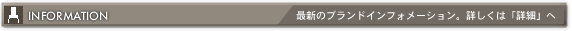 INFORMATION - 最新のブランドインフォメーション。詳しくは「詳細」へ
