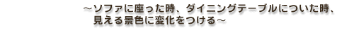 〜ソファに座った時、ダイニングテーブルについた時、見える景色に変化をつける〜