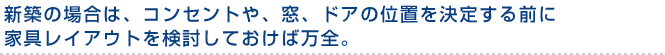 新築の場合は、コンセントや、窓、ドアの位置を決定する前に家具レイアウトを検討しておけば万全