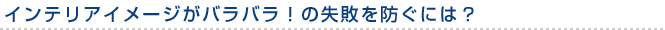 インテリアイメージがバラバラ！の失敗を防ぐには？