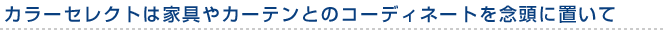 カラーセレクトは家具やカーテンとのコーディネートを念頭に置いて
