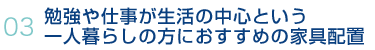 03 勉強や仕事が生活の中心という一人暮らしの方におすすめの家具配置