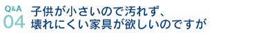 Q&A04.子供が小さいので汚れず、壊れにくい家具が欲しいのですが
