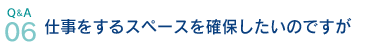 Q&A06.仕事をするスペースを確保したいのですが