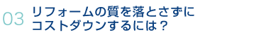 03.リフォームの質を落とさずにコストダウンするには？