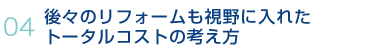 04.後々のリフォームも視野に入れたトータルコストの考え方