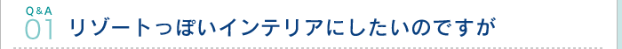 Q&A01 リゾートっぽいインテリアにしたいのですが
