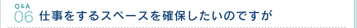 Q&A06.仕事をするスペースを確保したいのですが