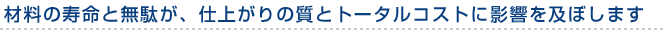 材料の寿命と無駄が、仕上がりの質とトータルコストに影響を及ぼします