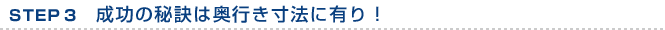 STEP3　成功の秘訣は奥行き寸法に有り！