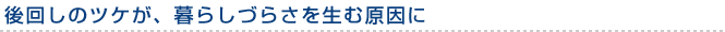 後回しのツケが、暮らしづらさを生む原因に