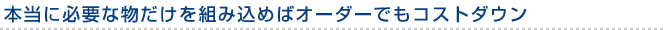 本当に必要な物だけを組み込めばオーダーでもコストダウン