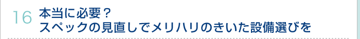 16.本当に必要？スペックの見直しでメリハリのきいた設備選びを 