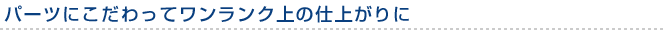 パーツにこだわってワンランク上の仕上がりに