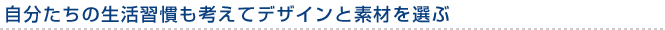 自分たちの生活習慣も考えてデザインと素材を選ぶ