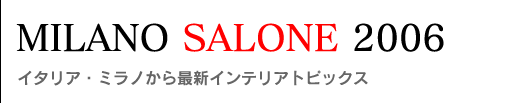 MILANO SALONE 2006〜イタリア・ミラノから最新インテリアトピックス