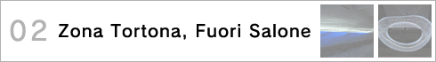 02.Zona Tortona, Fuori Salone〜トルトーナ地区、市内の展示からピックアップ！ >>