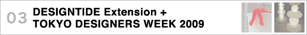 03 DESIGNTIDE Extension + TOKYO DESIGNERS WEEK 2009〜デザインタイド・エクステンション会場と東京デザイナーズウィーク、都内各所の展示に注目！