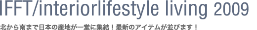 IFFT/Interiorlifestyle living 2009〜北から南まで日本の産地が一堂に集結!最新のアイテムが並びます!