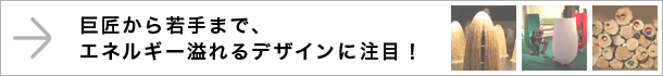 巨匠から若手まで、エネルギー溢れるデザインに注目！