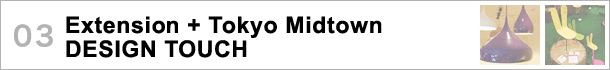 03.Extension + Tokyo Midtown DESIGN TOUCH〜勢いを増す都内各所の展示と東京ミッドタウンのイベントに注目！