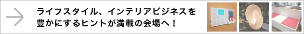 ライフスタイル、インテリアビジネスを豊かにするヒントが満載の会場へ！