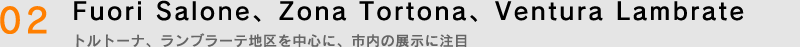 02.Fuori Salone、Zona Tortona、Ventura Lambrate　トルトーナ、ランブラーテ地区を中心に、市内の展示に注目