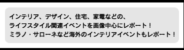 インテリア、デザイン、住宅、家電などの、ライフスタイル関連イベントを画像中心にレポート！ ミラノ・サローネなど海外のインテリアイベントもレポート！